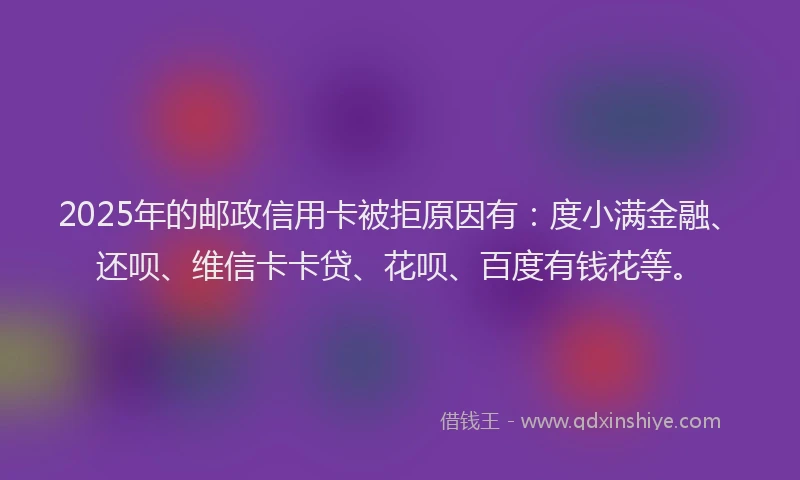 2025年的邮政信用卡被拒原因有：度小满金融、还呗、维信卡卡贷、花呗、百度有钱花等。
