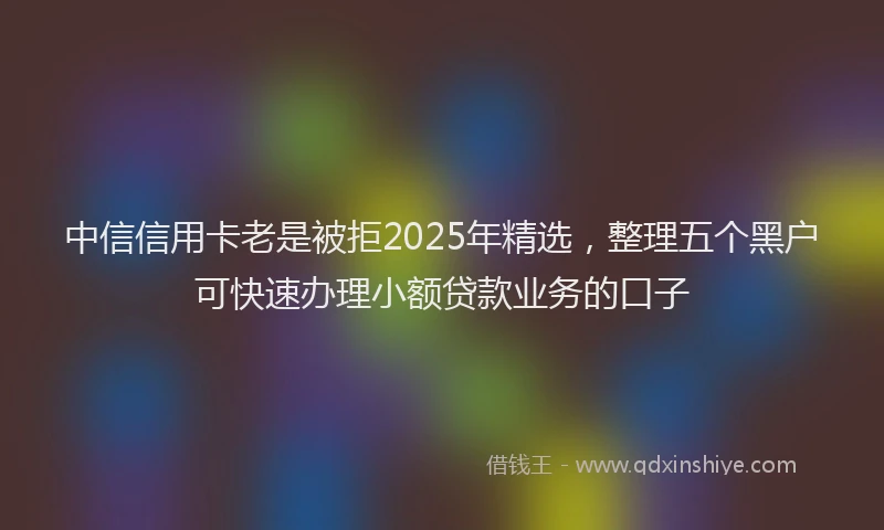 中信信用卡老是被拒2025年精选，整理五个黑户可快速办理小额贷款业务的口子