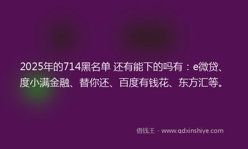 2025年的714黑名单 还有能下的吗有：e微贷、度小满金融、替你还、百度有钱花、东方汇等。