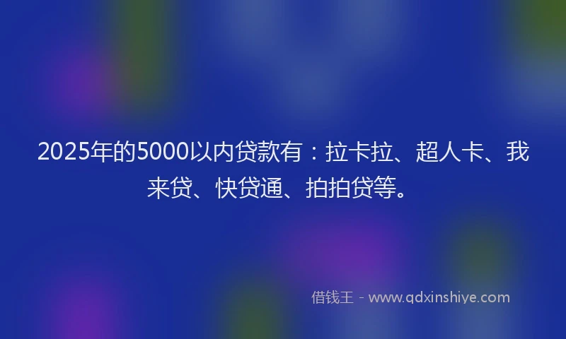 2025年的5000以内贷款有：拉卡拉、超人卡、我来贷、快贷通、拍拍贷等。