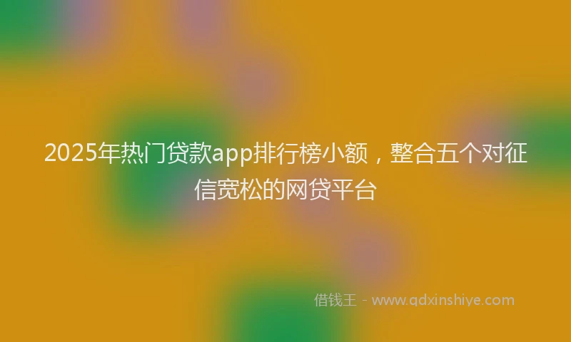 2025年热门贷款app排行榜小额，整合五个对征信宽松的网贷平台