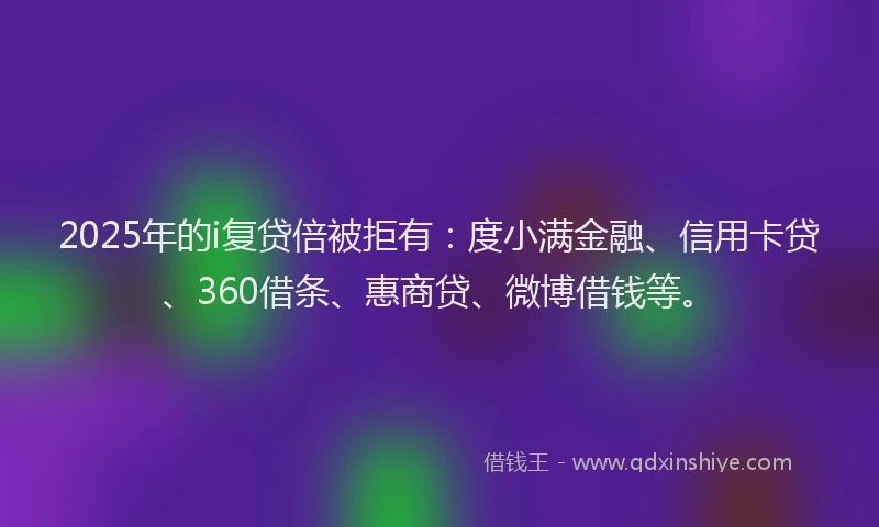 2025年的i复贷倍被拒有：度小满金融、信用卡贷、360借条、惠商贷、微博借钱等。