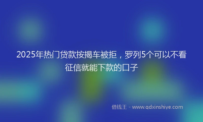 2025年热门贷款按揭车被拒，罗列5个可以不看征信就能下款的口子