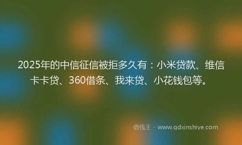 2025年的中信征信被拒多久有：小米贷款、维信卡卡贷、360借条、我来贷、小花钱包等。