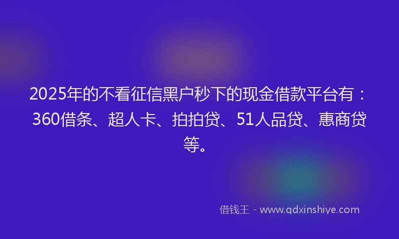 2025年的不看征信黑户秒下的现金借款平台有：360借条、超人卡、拍拍贷、51人品贷、惠商贷等。