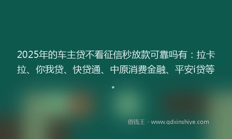 2025年的车主贷不看征信秒放款可靠吗有：拉卡拉、你我贷、快贷通、中原消费金融、平安i贷等。