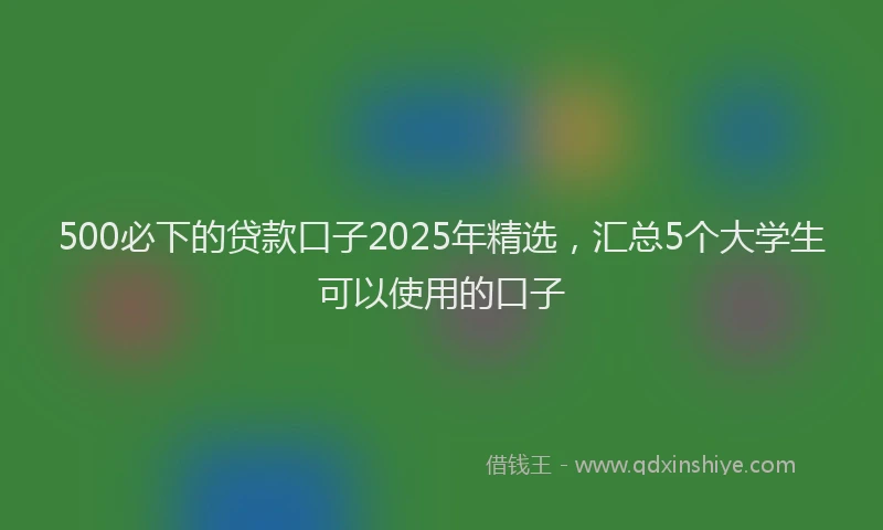 500必下的贷款口子2025年精选，汇总5个大学生可以使用的口子
