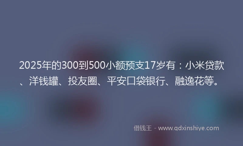2025年的300到500小额预支17岁有：小米贷款、洋钱罐、投友圈、平安口袋银行、融逸花等。