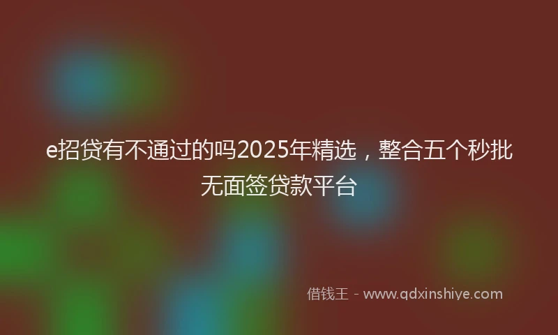 e招贷有不通过的吗2025年精选，整合五个秒批无面签贷款平台