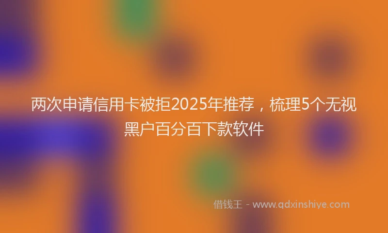 两次申请信用卡被拒2025年推荐，梳理5个无视黑户百分百下款软件