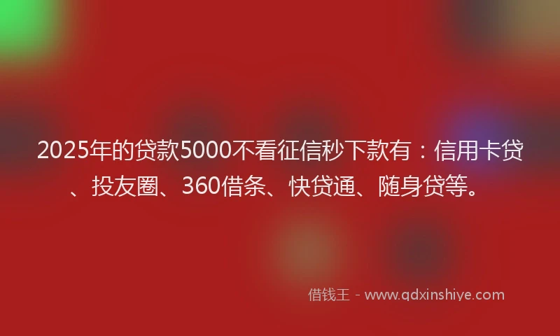 2025年的贷款5000不看征信秒下款有：信用卡贷、投友圈、360借条、快贷通、随身贷等。