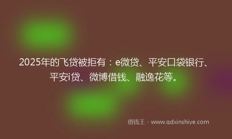 2025年的飞贷被拒有：e微贷、平安口袋银行、平安i贷、微博借钱、融逸花等。