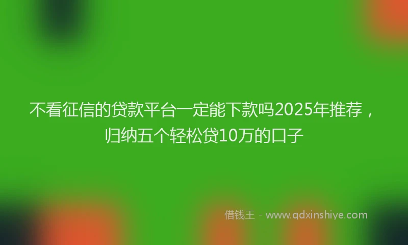 不看征信的贷款平台一定能下款吗2025年推荐，归纳五个轻松贷10万的口子