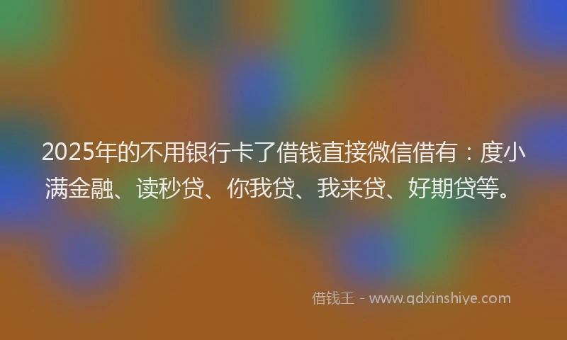 2025年的不用银行卡了借钱直接微信借有：度小满金融、读秒贷、你我贷、我来贷、好期贷等。