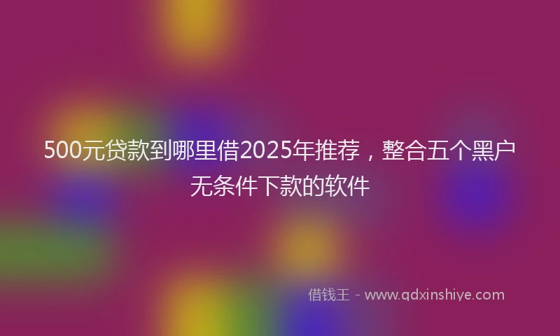 500元贷款到哪里借2025年推荐，整合五个黑户无条件下款的软件