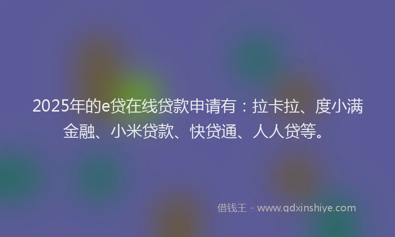 2025年的e贷在线贷款申请有：拉卡拉、度小满金融、小米贷款、快贷通、人人贷等。