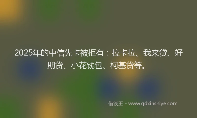 2025年的中信先卡被拒有：拉卡拉、我来贷、好期贷、小花钱包、柯基贷等。