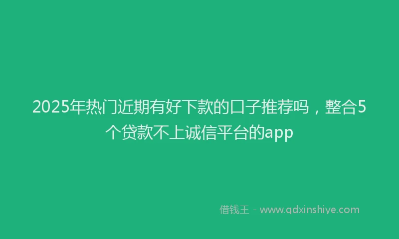 2025年热门近期有好下款的口子推荐吗，整合5个贷款不上诚信平台的app