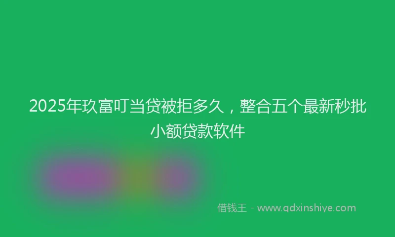 2025年玖富叮当贷被拒多久，整合五个最新秒批小额贷款软件