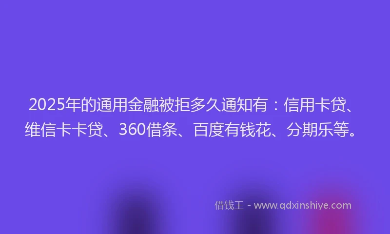 2025年的通用金融被拒多久通知有：信用卡贷、维信卡卡贷、360借条、百度有钱花、分期乐等。