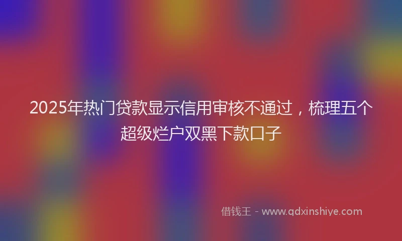 2025年热门贷款显示信用审核不通过，梳理五个超级烂户双黑下款口子