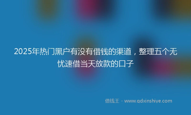2025年热门黑户有没有借钱的渠道，整理五个无忧速借当天放款的口子