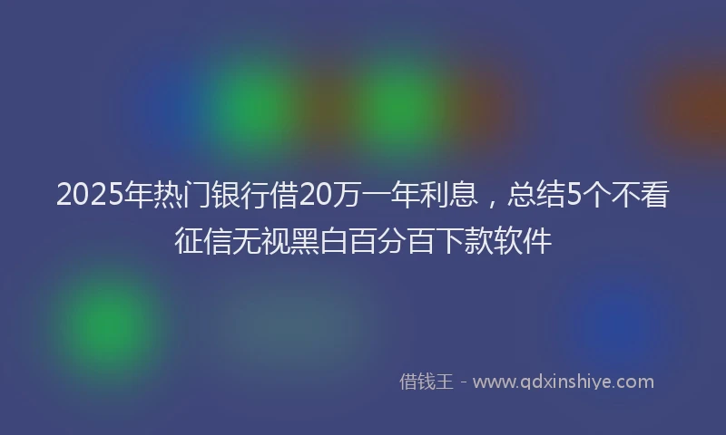 2025年热门银行借20万一年利息，总结5个不看征信无视黑白百分百下款软件
