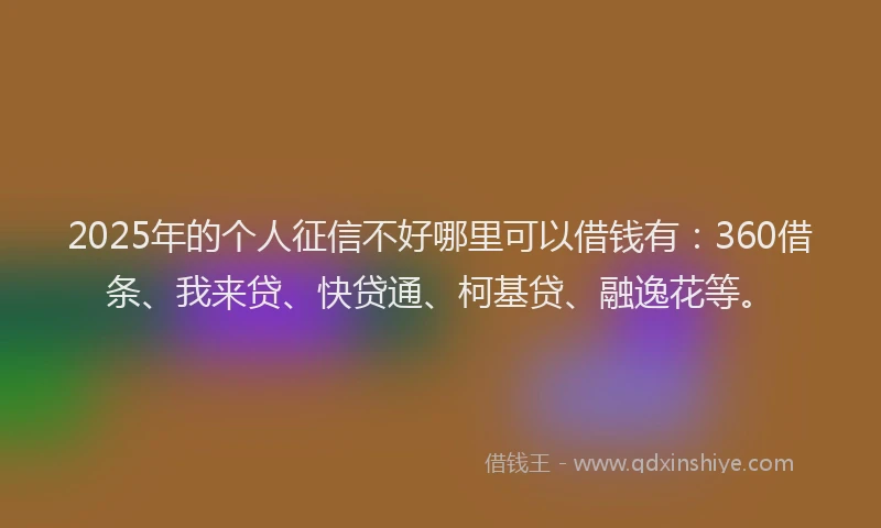 2025年的个人征信不好哪里可以借钱有：360借条、我来贷、快贷通、柯基贷、融逸花等。