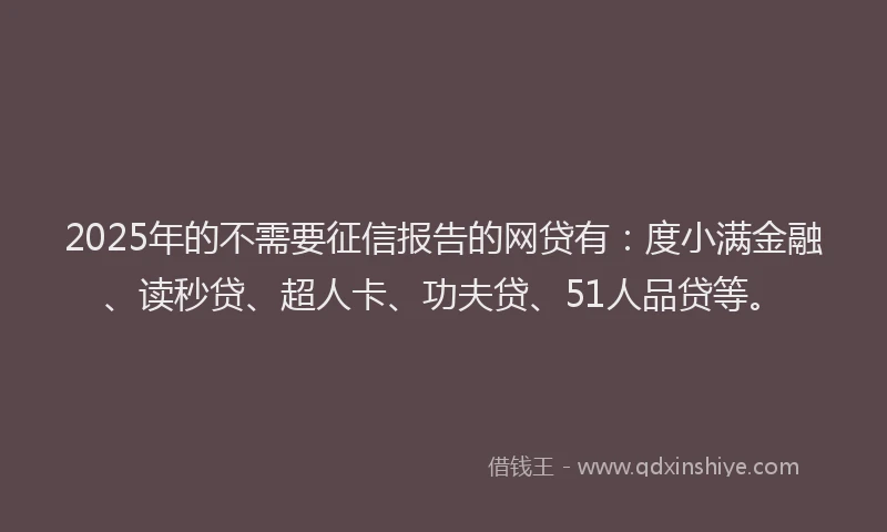 2025年的不需要征信报告的网贷有：度小满金融、读秒贷、超人卡、功夫贷、51人品贷等。