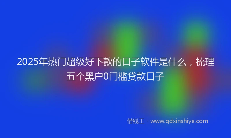 2025年热门超级好下款的口子软件是什么，梳理五个黑户0门槛贷款口子