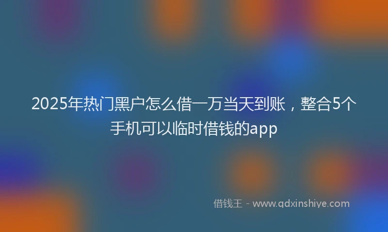 2025年热门黑户怎么借一万当天到账，整合5个手机可以临时借钱的app