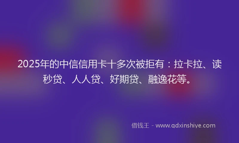 2025年的中信信用卡十多次被拒有：拉卡拉、读秒贷、人人贷、好期贷、融逸花等。