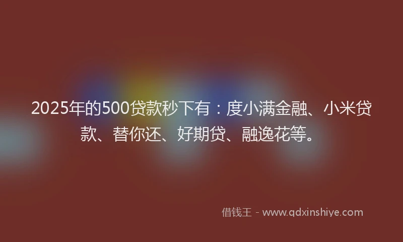 2025年的500贷款秒下有：度小满金融、小米贷款、替你还、好期贷、融逸花等。
