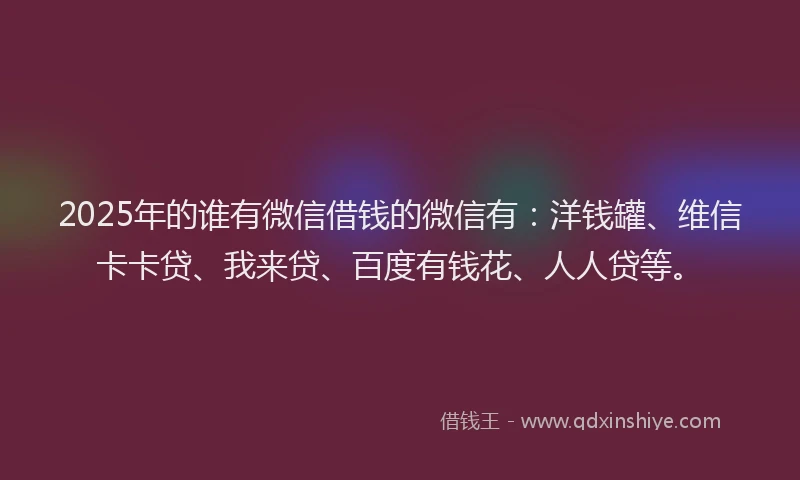 2025年的谁有微信借钱的微信有：洋钱罐、维信卡卡贷、我来贷、百度有钱花、人人贷等。