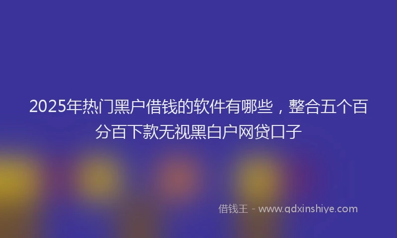 2025年热门黑户借钱的软件有哪些，整合五个百分百下款无视黑白户网贷口子