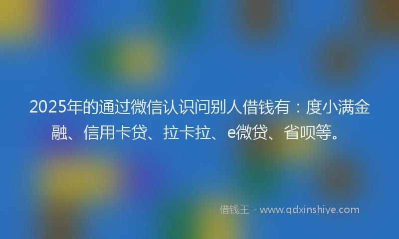 2025年的通过微信认识问别人借钱有：度小满金融、信用卡贷、拉卡拉、e微贷、省呗等。