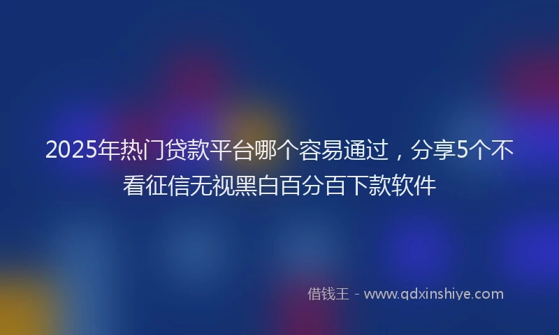 2025年热门贷款平台哪个容易通过，分享5个不看征信无视黑白百分百下款软件