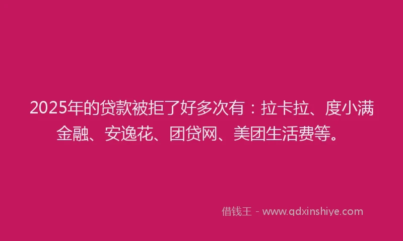 2025年的贷款被拒了好多次有：拉卡拉、度小满金融、安逸花、团贷网、美团生活费等。