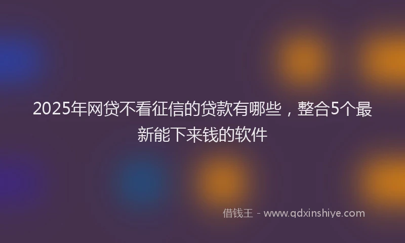 2025年网贷不看征信的贷款有哪些，整合5个最新能下来钱的软件