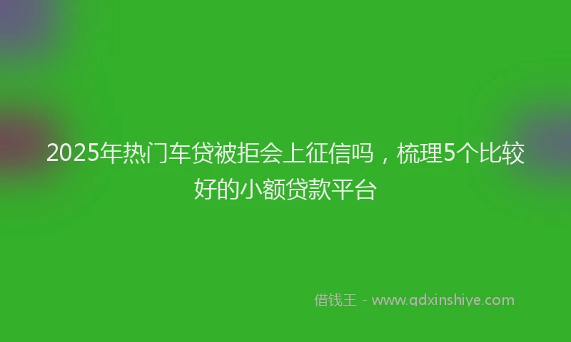 2025年热门车贷被拒会上征信吗，梳理5个比较好的小额贷款平台
