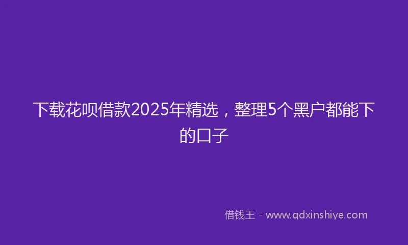 下载花呗借款2025年精选，整理5个黑户都能下的口子