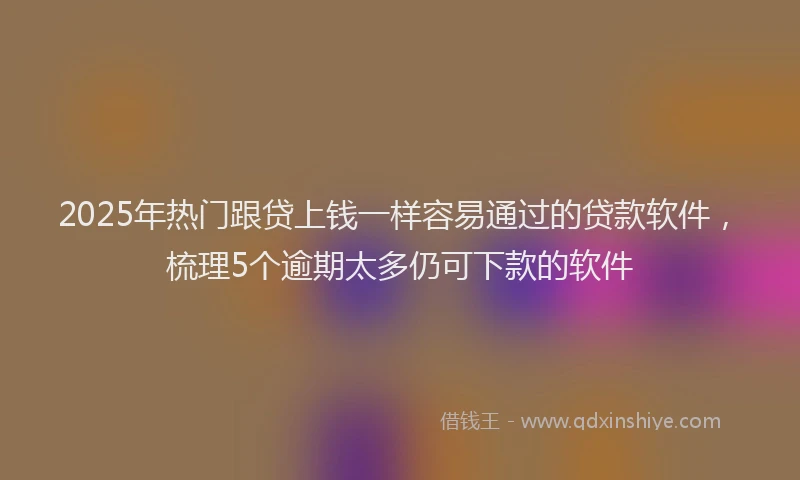 2025年热门跟贷上钱一样容易通过的贷款软件，梳理5个逾期太多仍可下款的软件