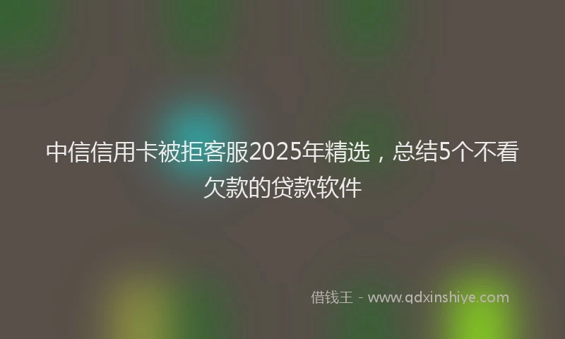 中信信用卡被拒客服2025年精选，总结5个不看欠款的贷款软件