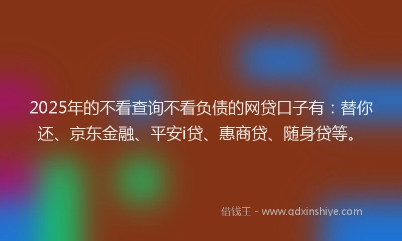 2025年的不看查询不看负债的网贷口子有：替你还、京东金融、平安i贷、惠商贷、随身贷等。