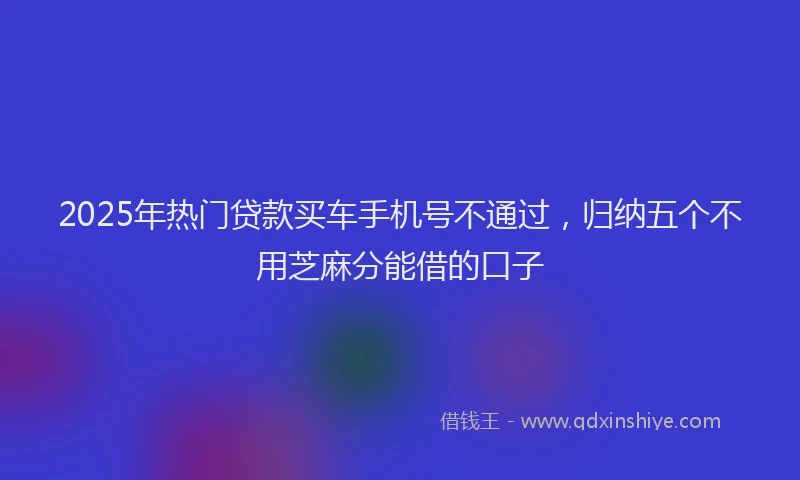 2025年热门贷款买车手机号不通过，归纳五个不用芝麻分能借的口子