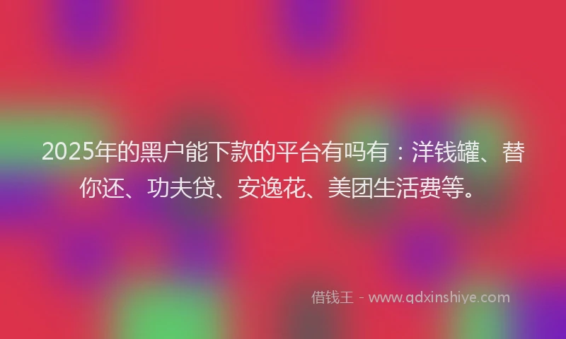 2025年的黑户能下款的平台有吗有：洋钱罐、替你还、功夫贷、安逸花、美团生活费等。