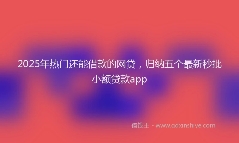 2025年热门还能借款的网贷，归纳五个最新秒批小额贷款app