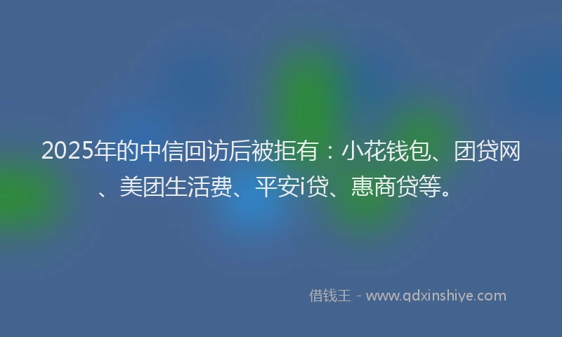 2025年的中信回访后被拒有：小花钱包、团贷网、美团生活费、平安i贷、惠商贷等。