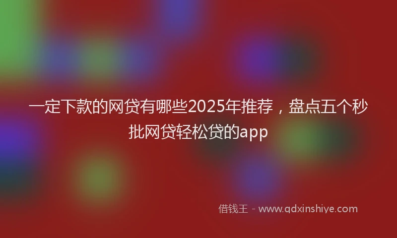 一定下款的网贷有哪些2025年推荐，盘点五个秒批网贷轻松贷的app