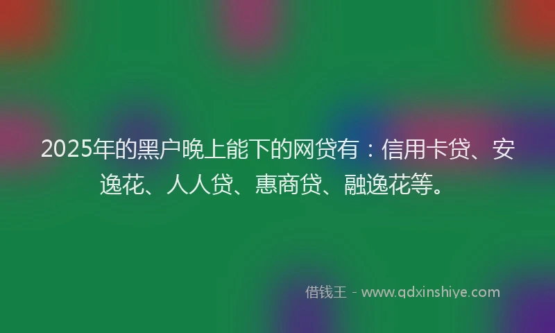 2025年的黑户晚上能下的网贷有：信用卡贷、安逸花、人人贷、惠商贷、融逸花等。